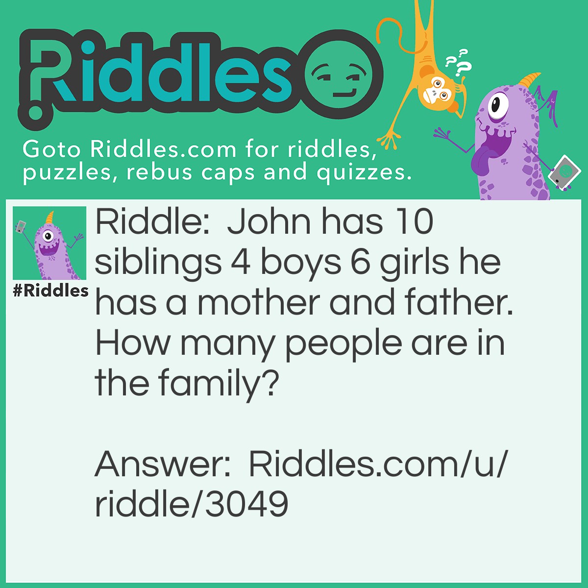 Riddle: John has 10 siblings 4 boys and 6 girls he has a mother and father. How many people are in the family? Answer: 13 people are in the family John+his 10 siblings+his mom and dad.