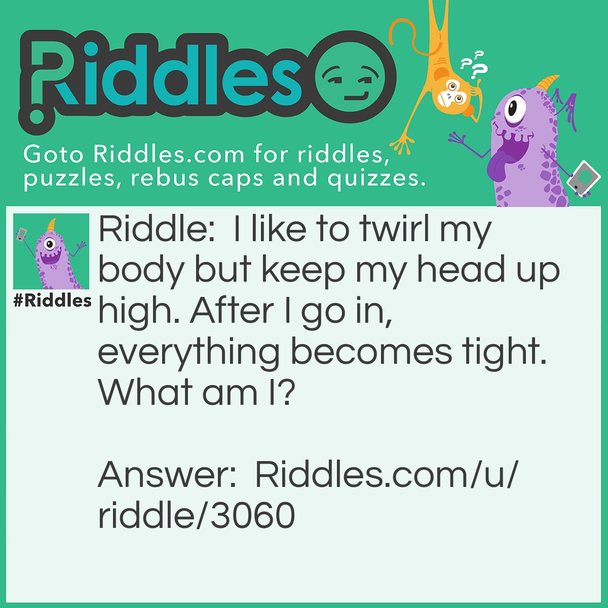 Riddle: I like to twirl my body but keep my head up high. After I go in, everything becomes tight. What am I? Answer: Screw