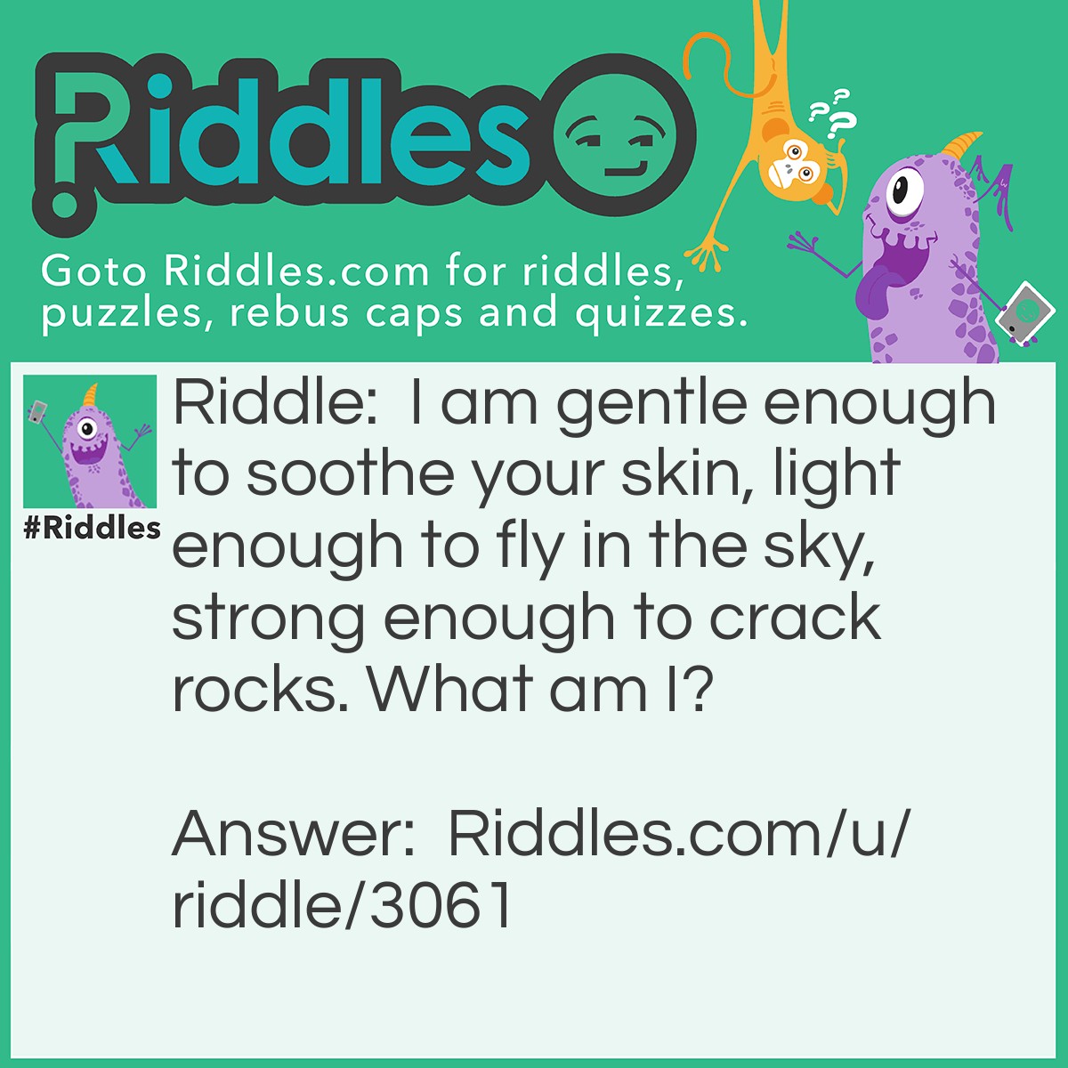 Riddle: I am gentle enough to soothe your skin, light enough to fly in the sky, strong enough to crack rocks. What am I? Answer: Water.