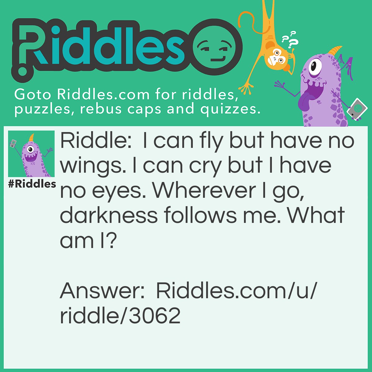 Riddle: I can fly but have no wings. I can cry but I have no eyes. Wherever I go, darkness follows me. What am I? Answer: Clouds.