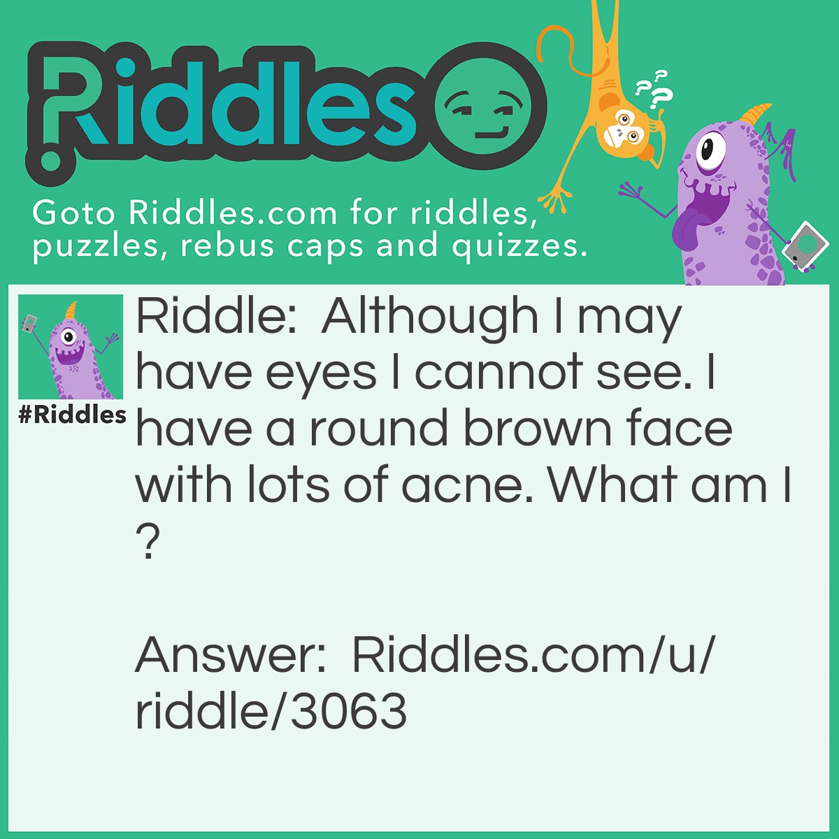 Riddle: Although I may have eyes I cannot see. I have a round brown face with lots of acne. What am I? Answer: A potato.