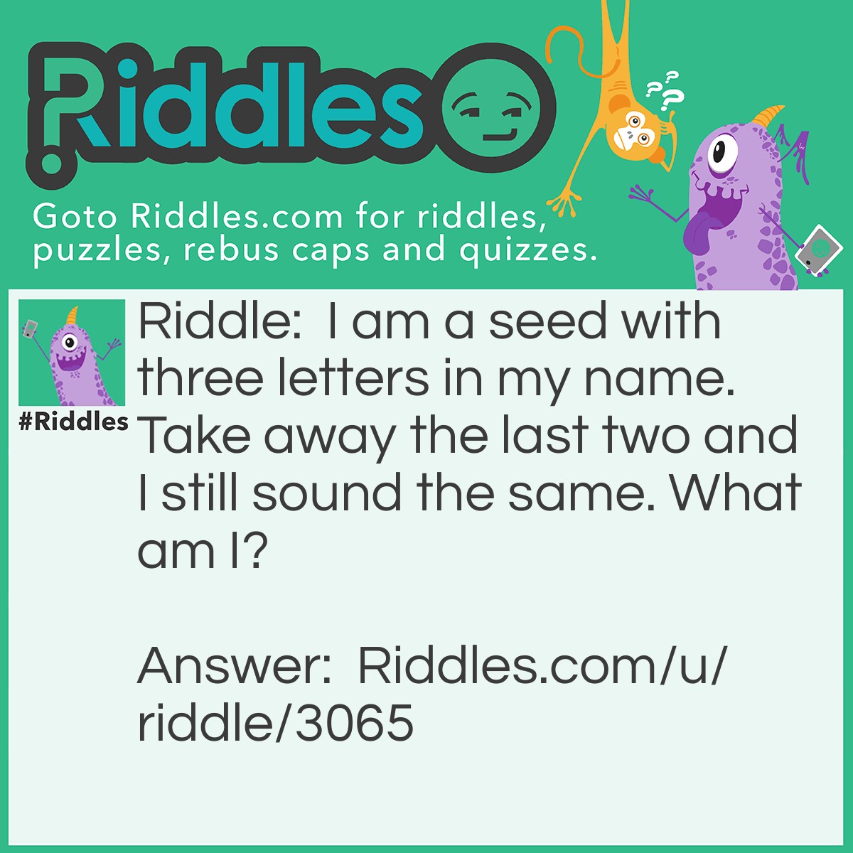 Riddle: I am a seed with three letters in my name. Take away the last two and I still sound the same. What am I? Answer: Pea.