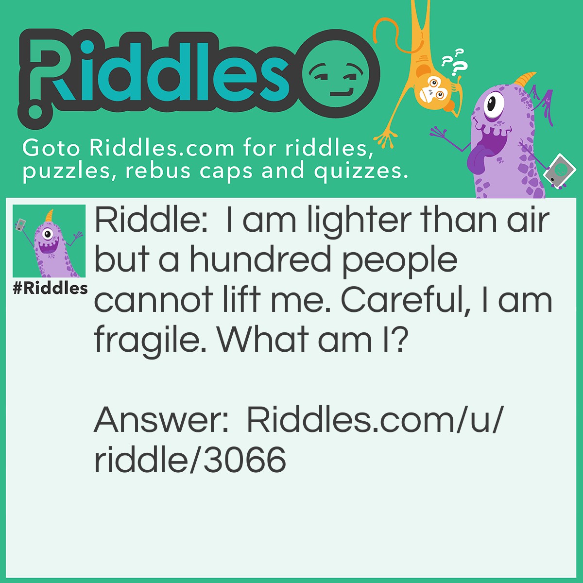 Riddle: I am lighter than air but a hundred people cannot lift me. Careful, I am fragile. What am I? Answer: Bubbles.