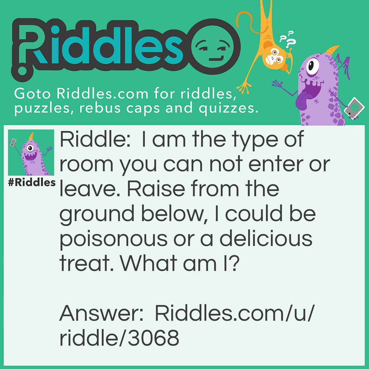 Riddle: I am the type of room you can not enter or leave. Raise from the ground below, I could be poisonous or a delicious treat. What am I? Answer: A Mushroom.