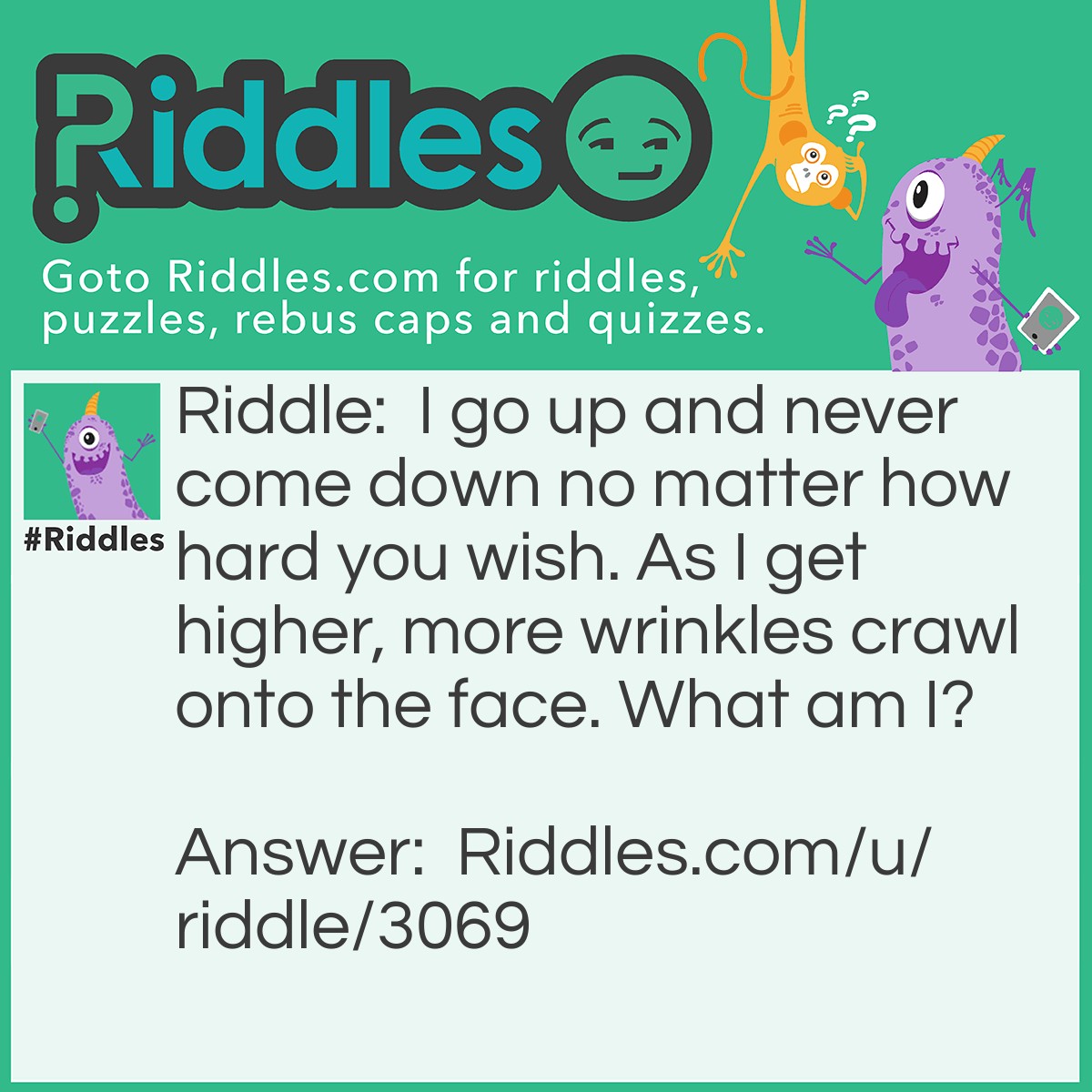 Riddle: I go up and never come down no matter how hard you wish. As I get higher, more wrinkles crawl onto the face. What am I? Answer: Age.