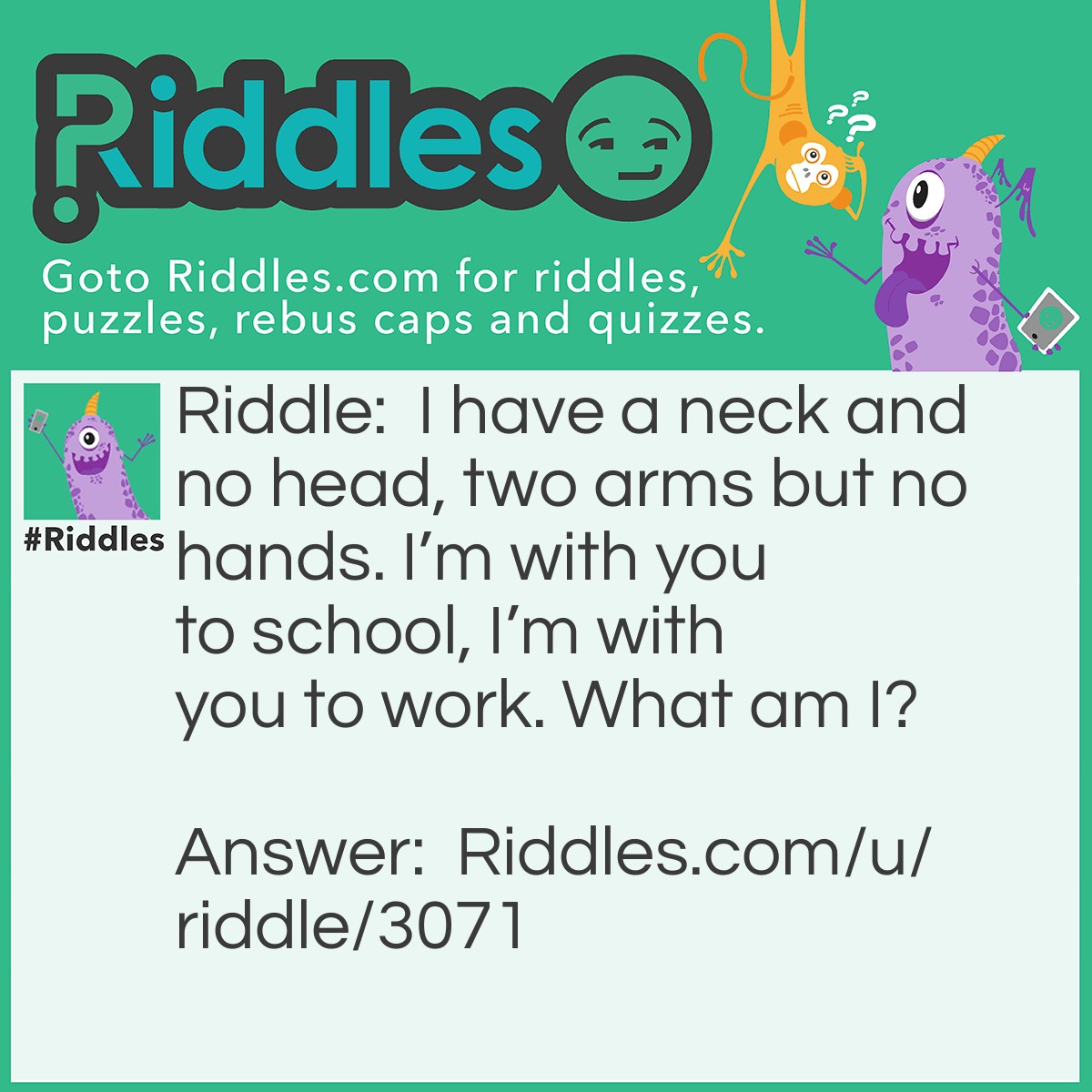 Riddle: I have a neck and no head, two arms but no hands. I'm with you to school, I'm with you to work. What am I? Answer: A Shirt.