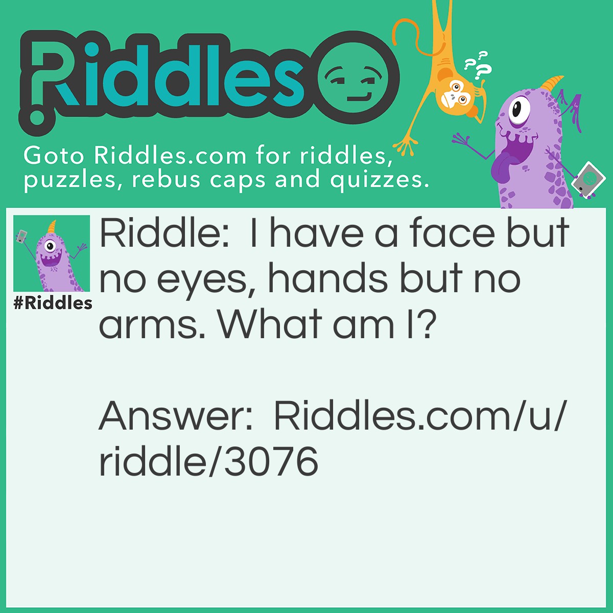 Riddle: I have a face but no eyes, and hands but no arms. What am I? Answer: A clock.