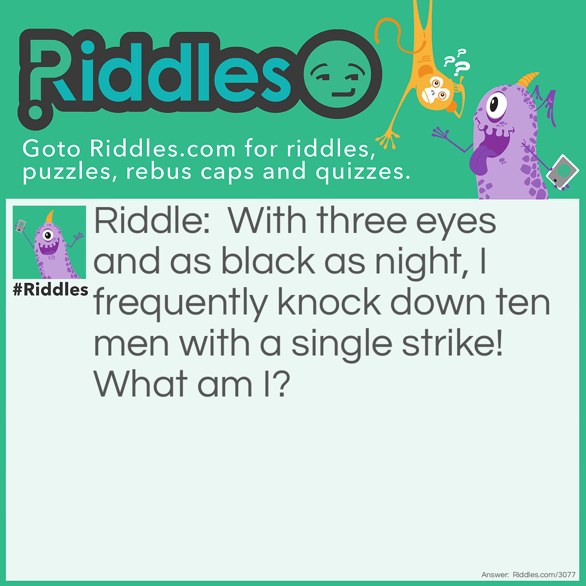 Riddle: With three eyes and a black as night, I frequently knock down ten men with a single strike! What am I? Answer: A Bowling ball.