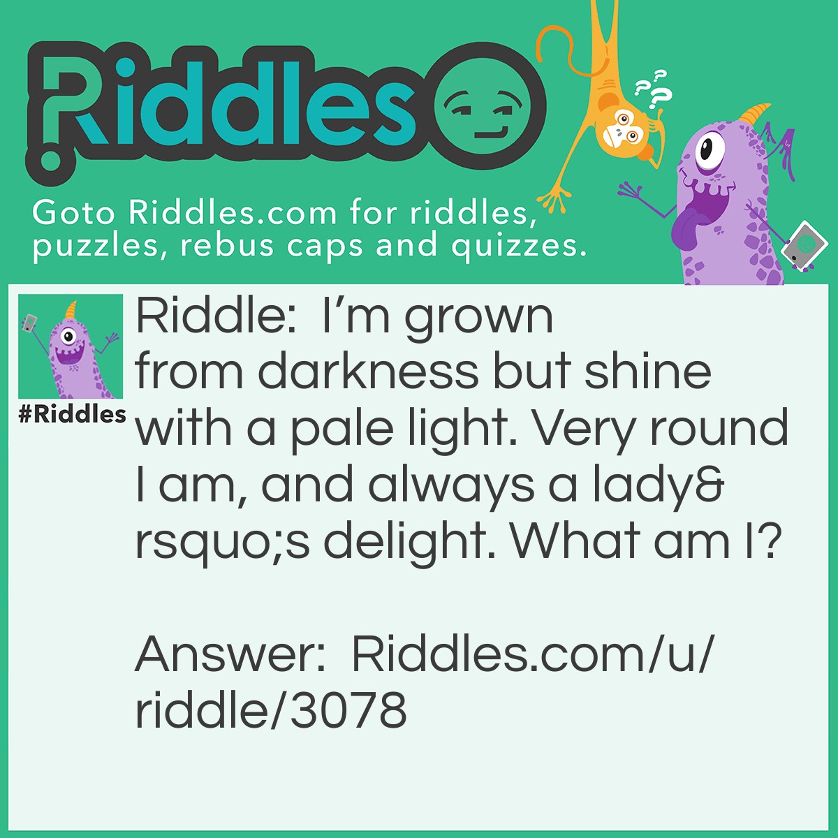 Riddle: I'm grown from darkness but shine with a pale light. Very round I am, and always a lady's delight. What am I? Answer: A Pearl.