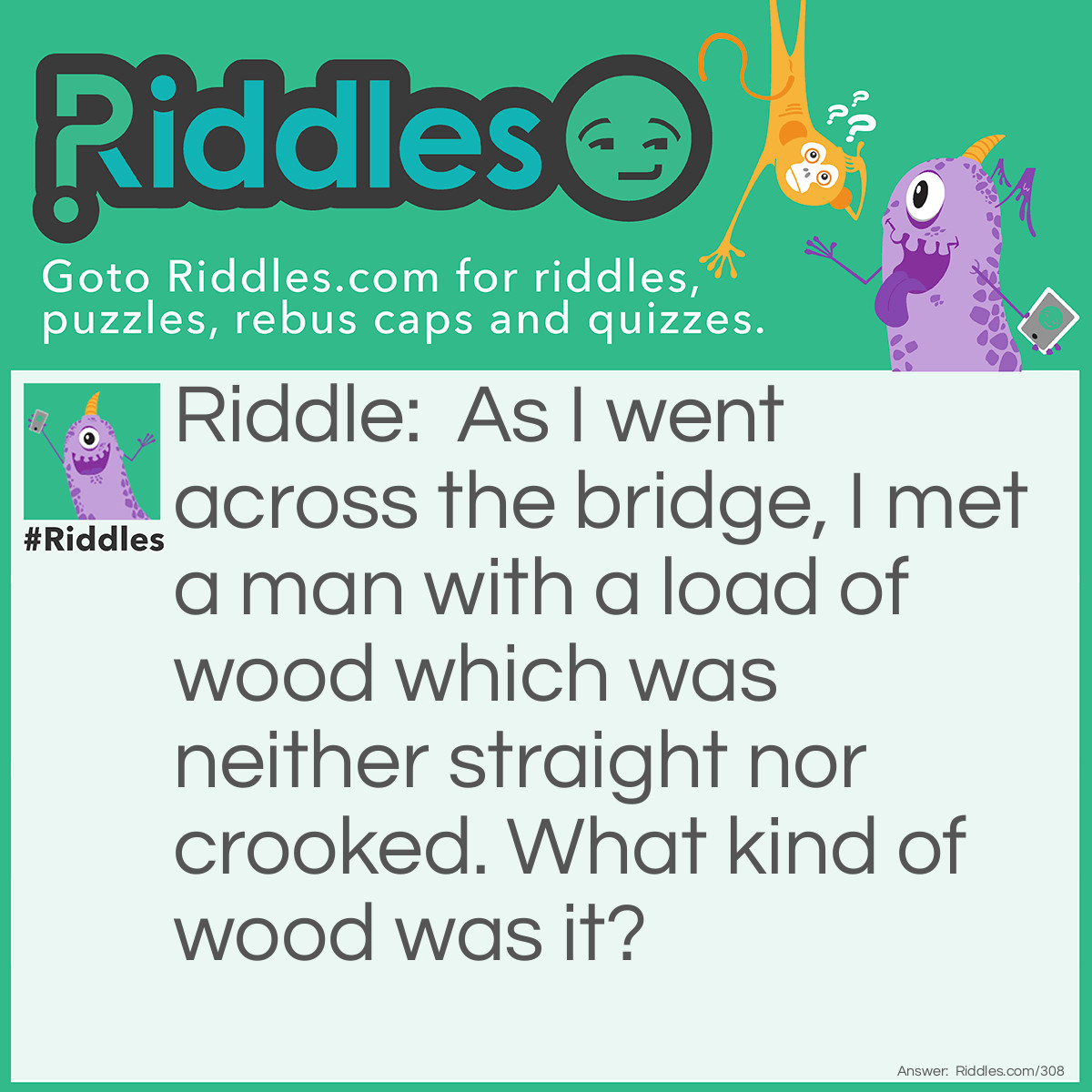 Riddle: As I went across the bridge, I met a man with a load of wood which was neither straight nor crooked. What kind of wood was it? Answer: Sawdust.