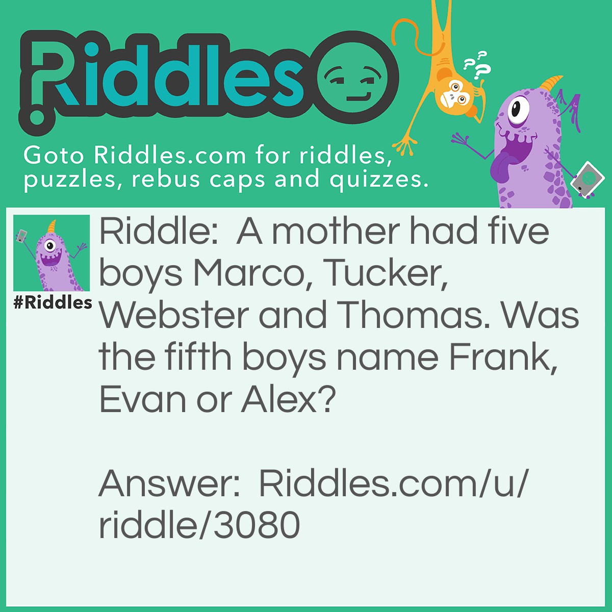Riddle: A mother had five boys Marco, Tucker, Webster, and Thomas. Was the fifth boy named Frank, Evan, or Alex? Answer: The answer is Frank.  The mother named the kids with the first two letters of the days of the week.Monday is Marco, Tuesday is Tucker, Wednesday is Webster, Thursday is Thomas and Friday is Frank.