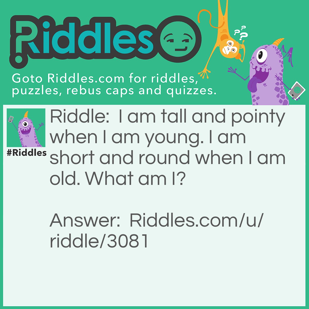 Riddle: I am tall and pointy when I am young. I am short and round when I am old. What am I? Answer: A mountain. A mountain is pointy when it is young and round when it is old.