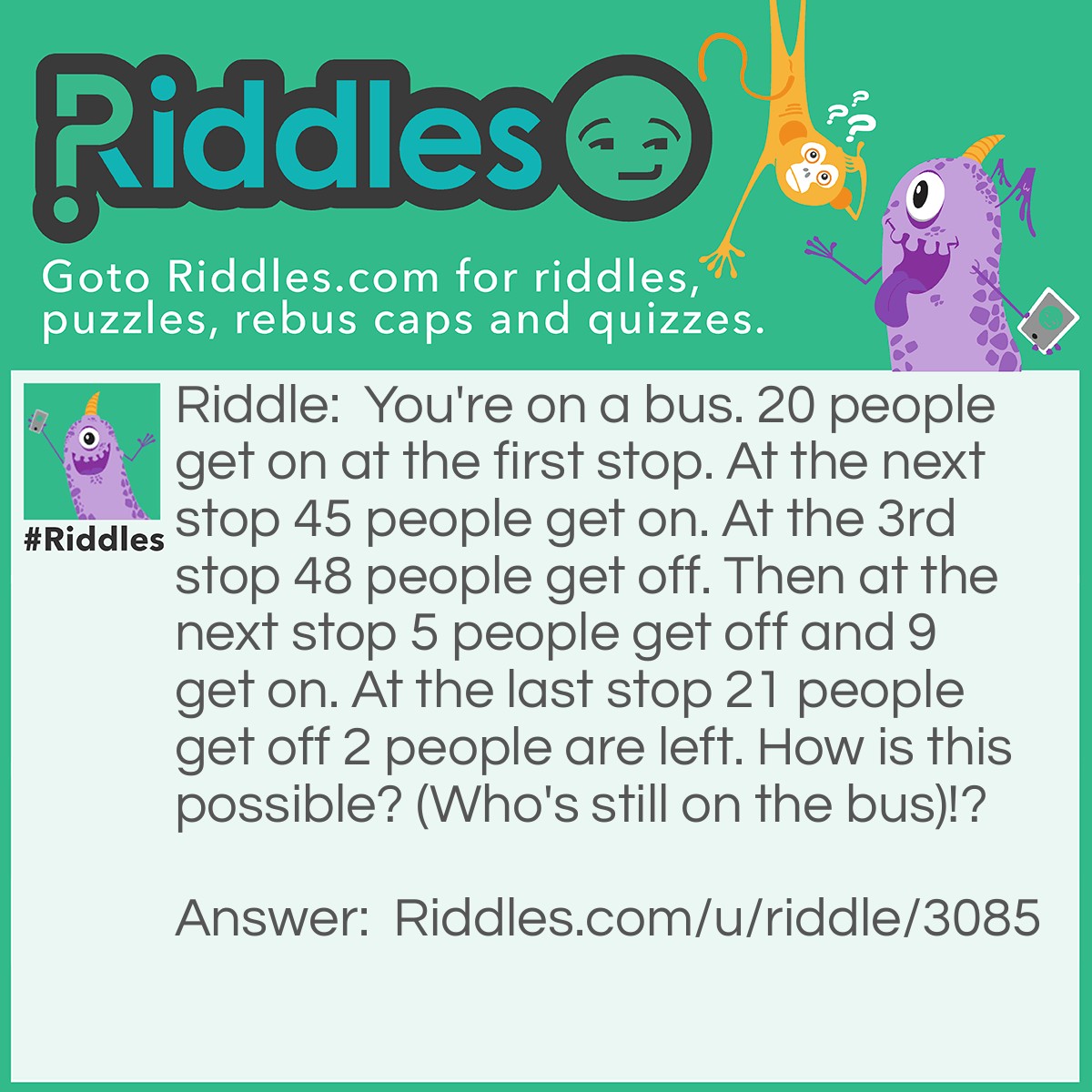 Riddle: You're on a bus. 20 people get on at the first stop. At the next stop 45 people get on. At the 3rd stop 48 people get off. Then at the next stop 5 people get off and 9 get on. At the last stop 21 people get off 2 people are left. How is this possible? (Who's still on the bus)!? Answer: This is possible because you and the bus driver are still on the bus!