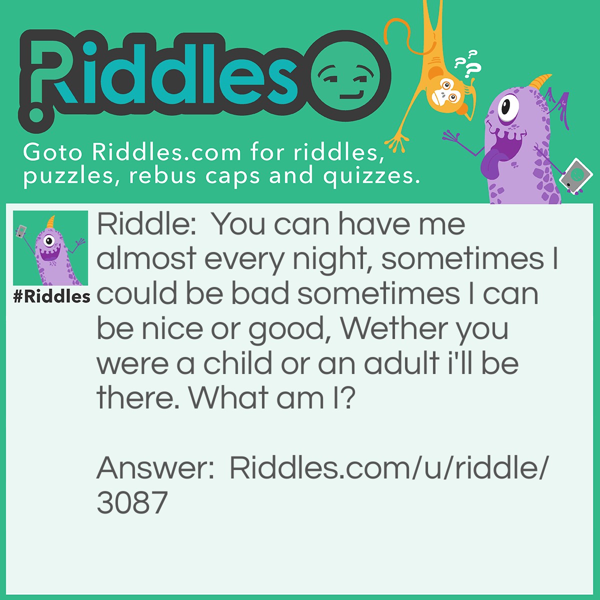 Riddle: You can have me almost every night, sometimes I could be bad sometimes I can be nice or good, Wether you were a child or an adult i'll be there. What am I? Answer: Dreams between (Sweet dreams, Nightmare).