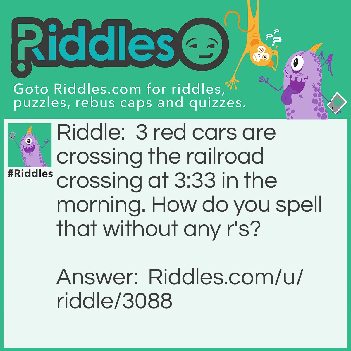 Riddle: 3 red cars are crossing the railroad crossing at 3:33 in the morning. How do you spell that without any r's? Answer: That.