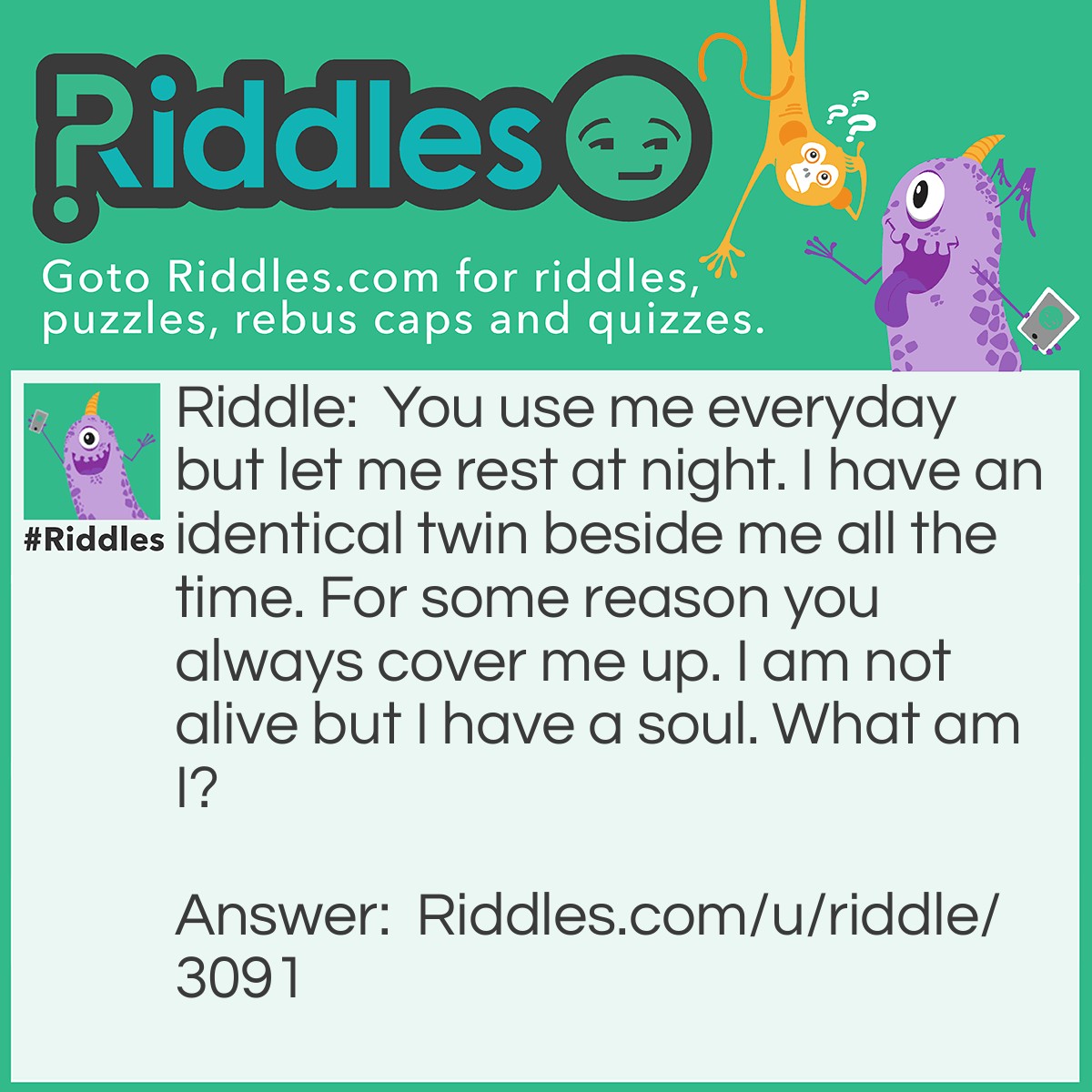 Riddle: You use me everyday but let me rest at night. I have an identical twin beside me all the time. For some reason you always cover me up. I am not alive but I have a soul. What am I? Answer: Your Feet.