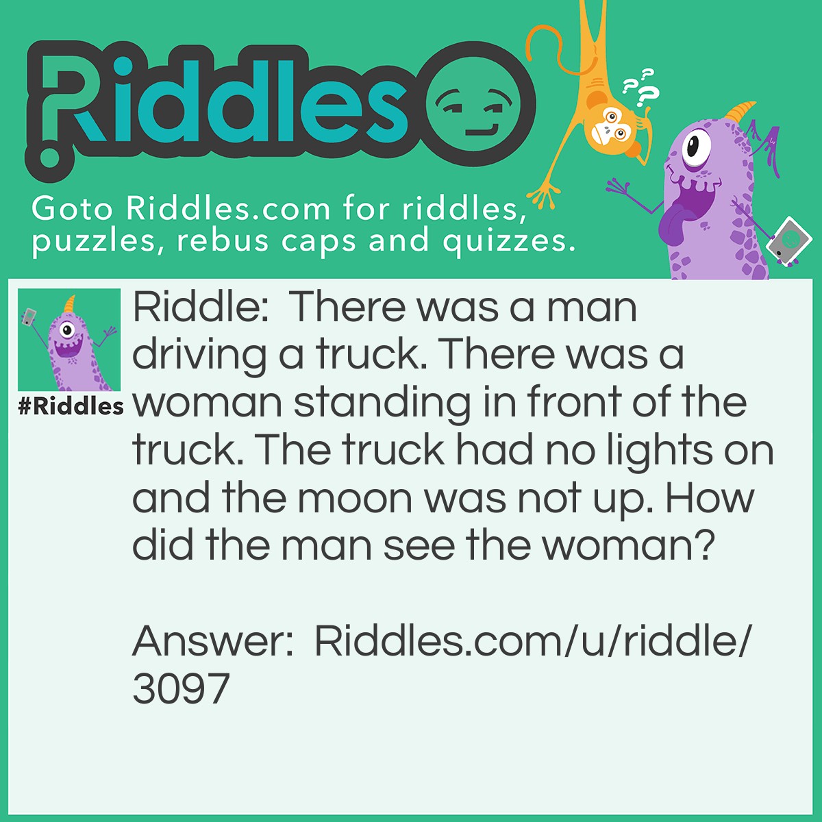 Riddle: There was a man driving a truck. There was a woman standing in front of the truck. The truck had no lights on and the moon was not up. How did the man see the woman? Answer: It was daytime.