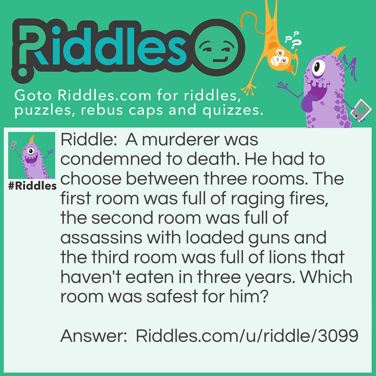 Riddle: A murderer was condemned to death. He had to choose between three rooms. The first room was full of raging fires,the second room was full of assassins with loaded guns and the third room was full of lions that haven't eaten in three years. Which room was safest for him? Answer: The third room. Lions that haven't eaten in three years are dead.