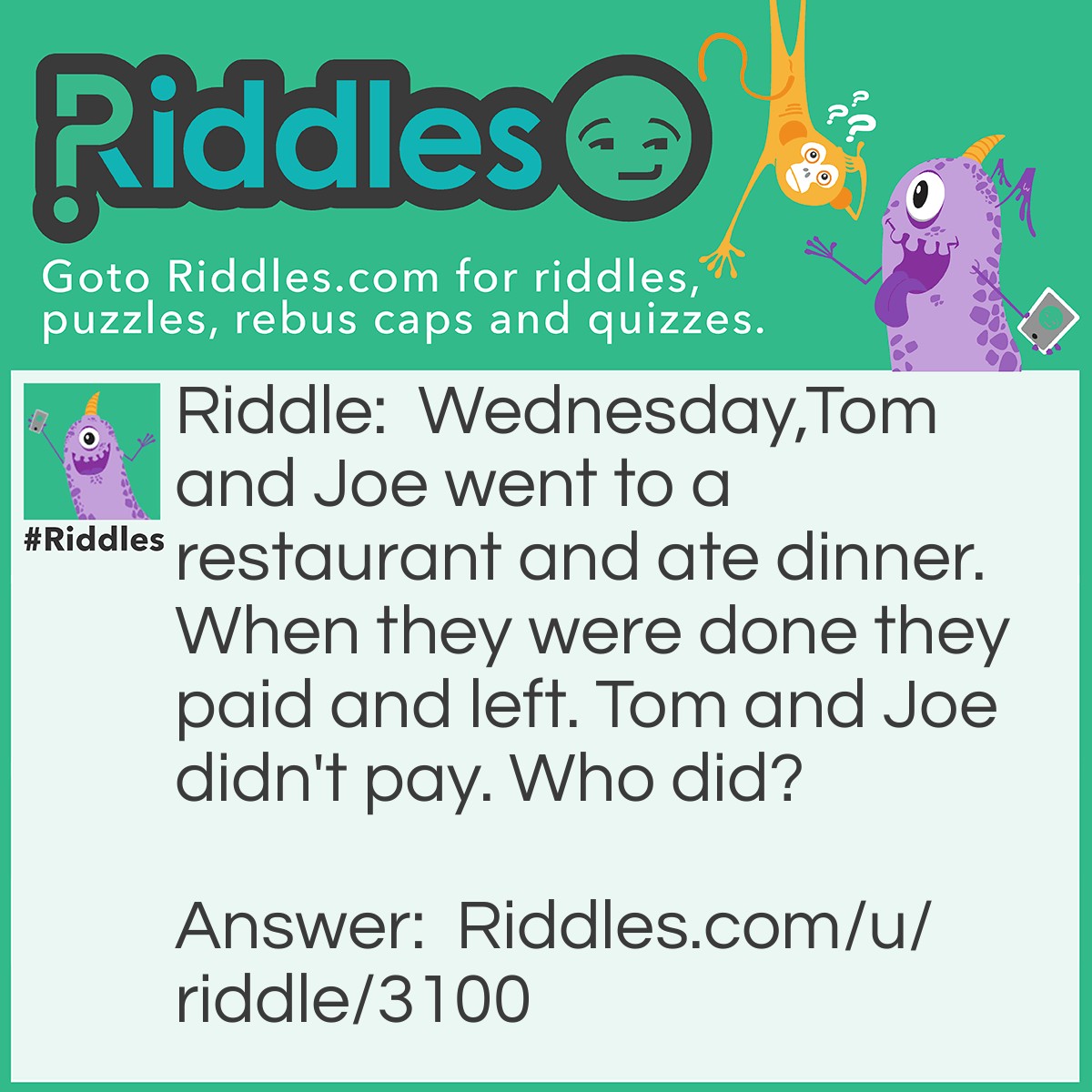 Riddle: Wednesday,Tom and Joe went to a restaurant and ate dinner. When they were done they paid and left. Tom and Joe didn't pay. Who did? Answer: Wednesday. The name of the third person in the group, not the day.