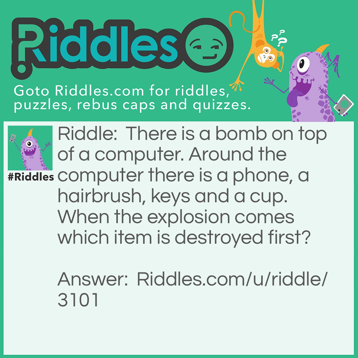 Riddle: There is a bomb on top of a computer. Around the computer there is a phone, a hairbrush, keys and a cup. When the explosion comes which item is destroyed first? Answer: The bomb.