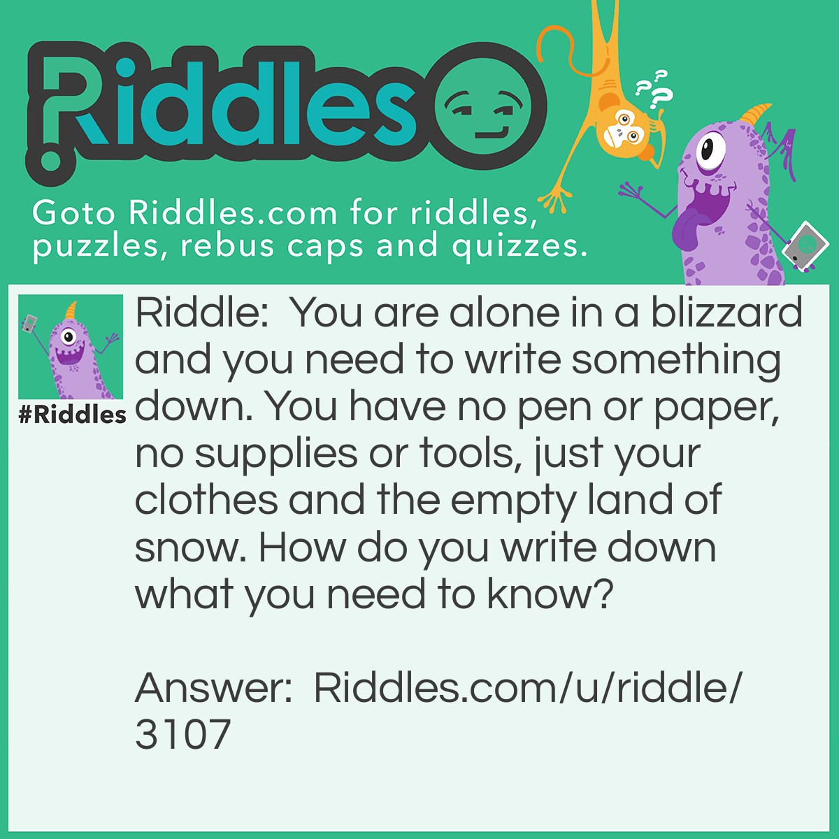 Riddle: You are alone in a blizzard and you need to write something down. You have no pen or paper, no supplies or tools, just your clothes and the empty land of snow. How do you write down what you need to know? Answer: You write in the snow.