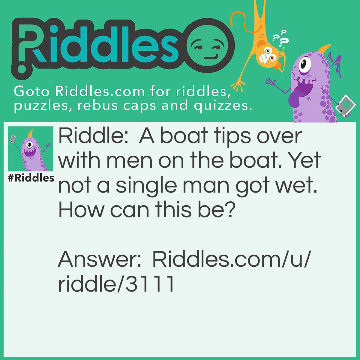 Riddle: A boat tips over with men on the boat. Yet not a single man got wet. How can this be? Answer: All of the men were married.