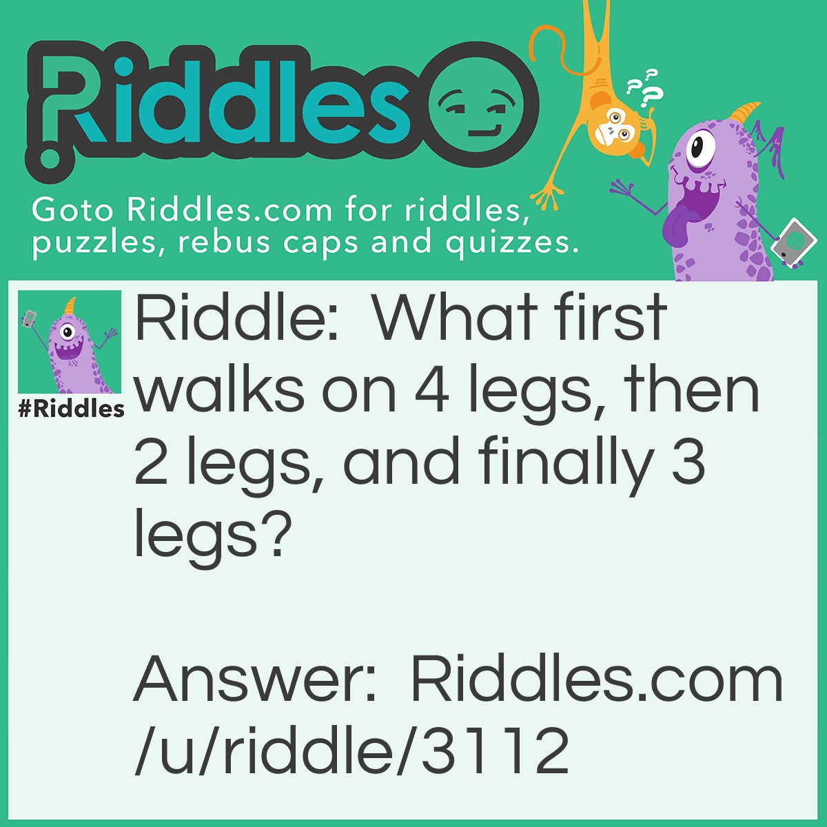 Riddle: What first walks on 4 legs, then 2 legs, and finally 3 legs? Answer: Man. When you are born, you are forced to crawl on all-fours, as an adult you walk on 2 legs and as an old man, you use a cane, therefore 3 legs.
