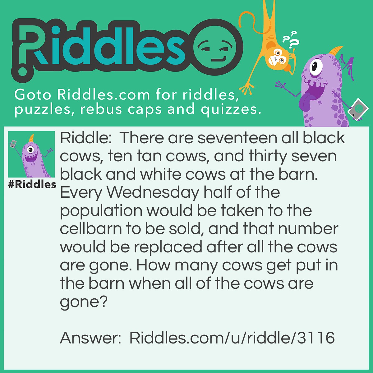 Riddle: There are seventeen all black cows, ten tan cows, and thirty seven black and white cows at the barn. Every Wednesday half of the population would be taken to the cellbarn to be sold, and that number would be replaced after all the cows are gone. How many cows get put in the barn when all of the cows are gone? Answer: None! If there are 0 cows left, 0 cows will be replaced!