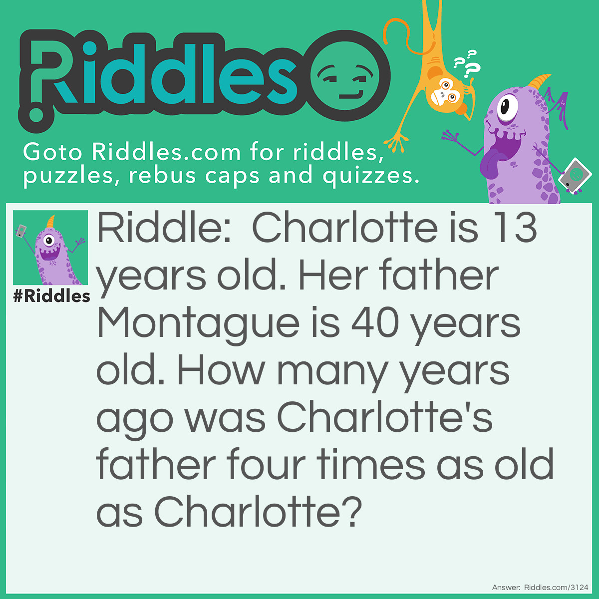 Riddle: Charlotte is 13 years old. Her father Montague is 40 years old. How many years ago was Charlotte's father four times as old as Charlotte? Answer: Four years ago. When Charlotte was 9 her father was 36, 4 times her age.