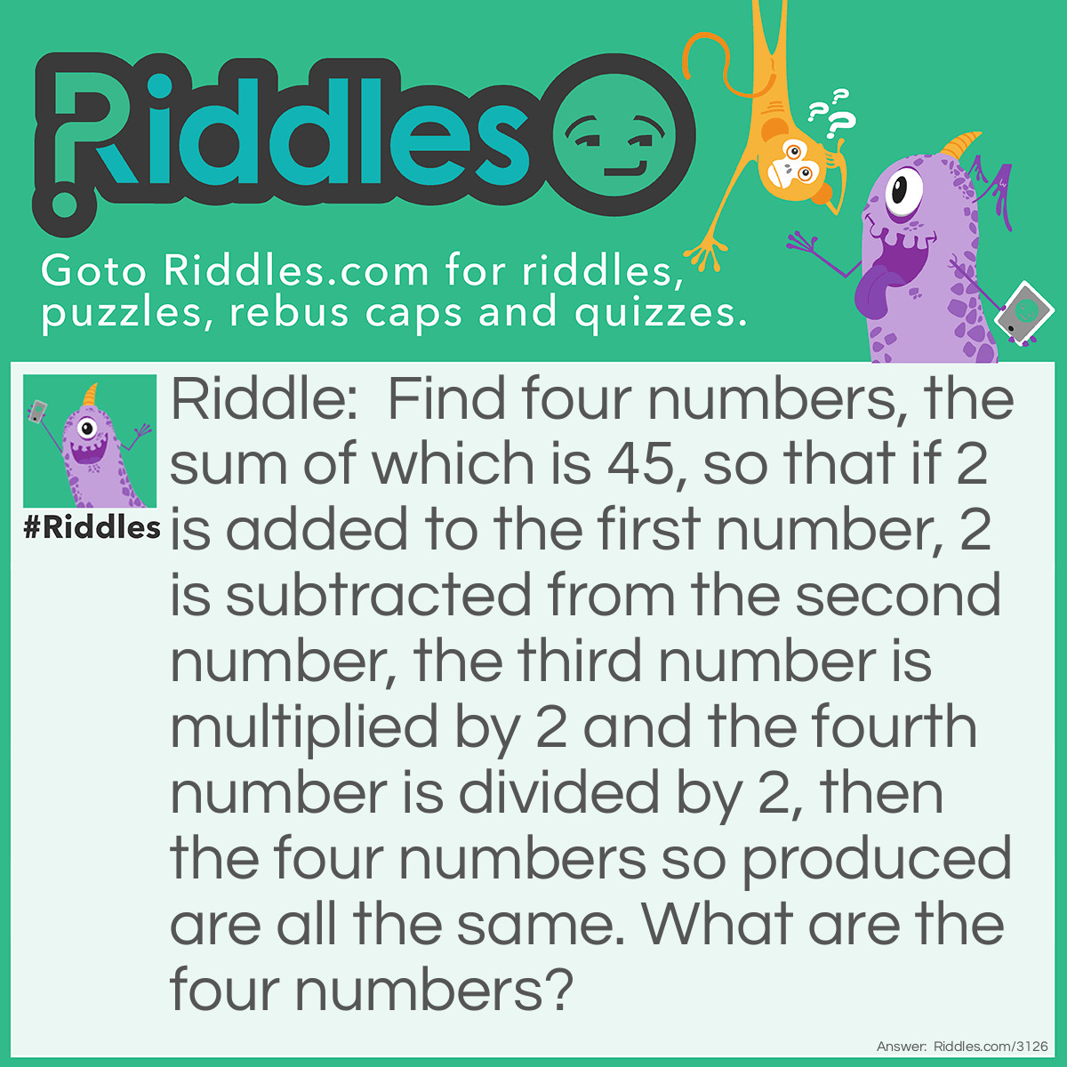 Riddle: Find four numbers, the sum of which is 45, so that if 2 is added to the first number, 2 is subtracted from the second number, the third number is multiplied by 2 and the fourth number is divided by 2, then the four numbers so produced are all the same. What are the four numbers? Answer:  8 + 2 = 10
12 - 2 = 10
  5 x 2 = 10
<span style="text-decoration: underline;">20 ÷ 2 = 10</span>45