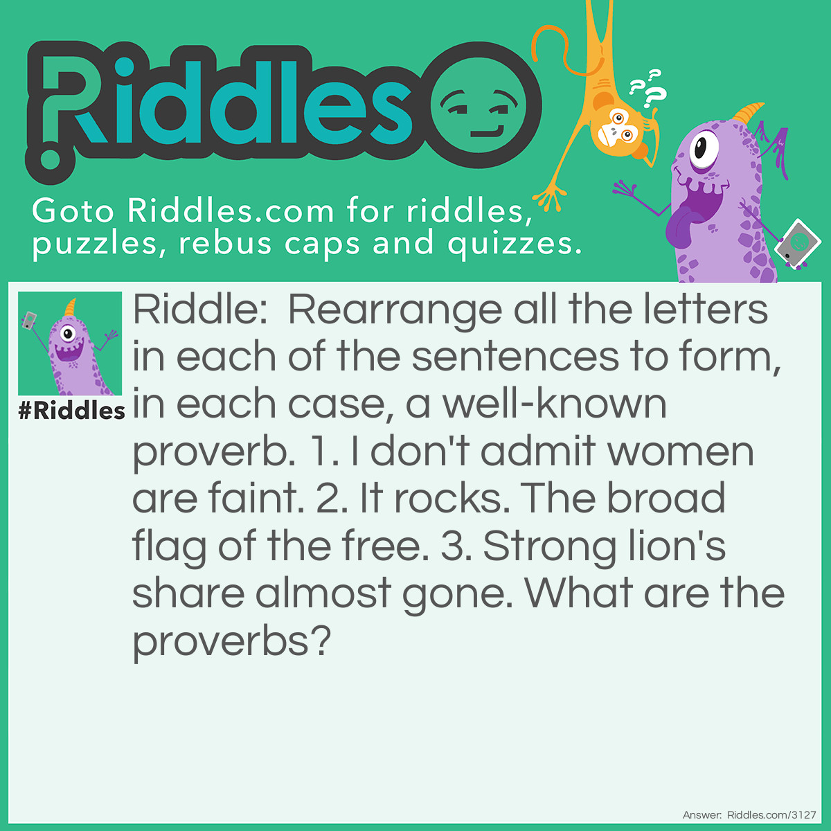 Riddle: Rearrange all the letters in each of the sentences to form, in each case, a well-known proverb. 
1. I don't admit women are faint. 
2. It rocks. The broad flag of the free. 
3. Strong lion's share almost gone. 
What are the proverbs? Answer: 1. Time and tide wait for no man.
2. Birds of a feather flock together.
3. A rolling sone gathers no moss.