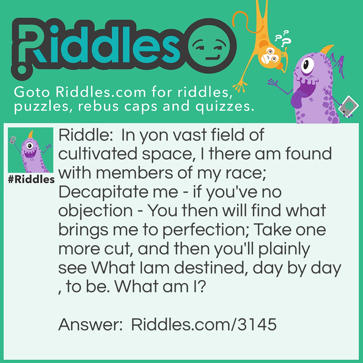 Riddle: In yon vast field of cultivated space, I there am found with members of my race; Decapitate me - if you've no objection - You then will find what brings me to perfection; Take one more cut, and then you'll plainly see What Iam destined, day by day, to be. What am I? Answer: WHEAT  HEAT   EAT