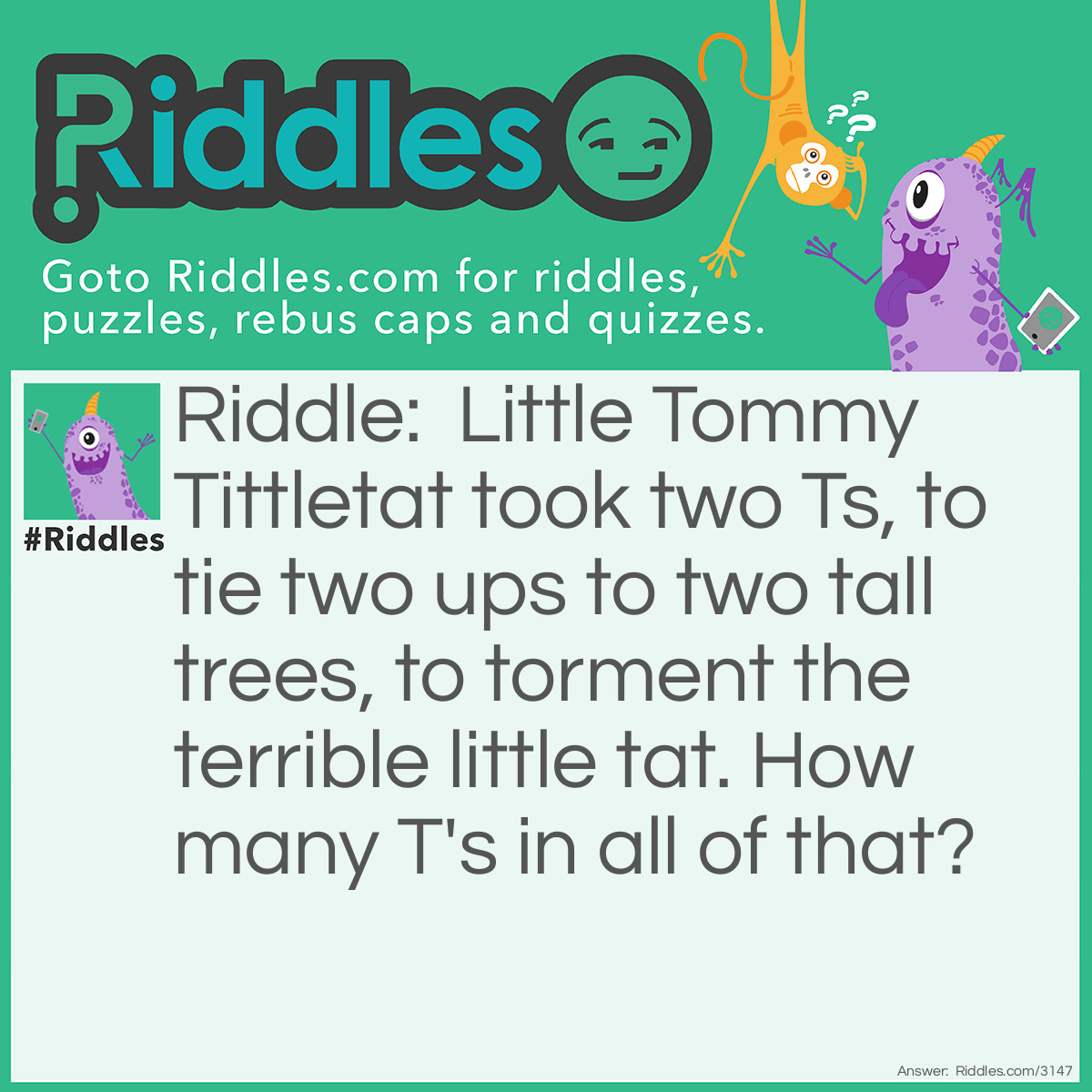 Riddle: Little Tommy Tittletat took two Ts, to tie two ups to two tall trees, to torment the terrible little tat. How many T's in all of that? Answer: There are 2 T's in all of <strong>T</strong>ha<strong>t</strong>.