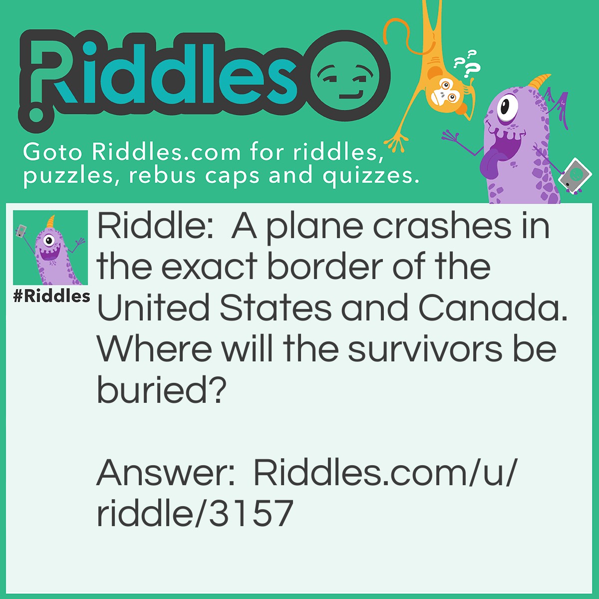 Riddle: A plane crashes in the exact border of the United States and Canada. Where will the survivors be buried? Answer: They're survivors. They wouldn't be buried because they didn't die.