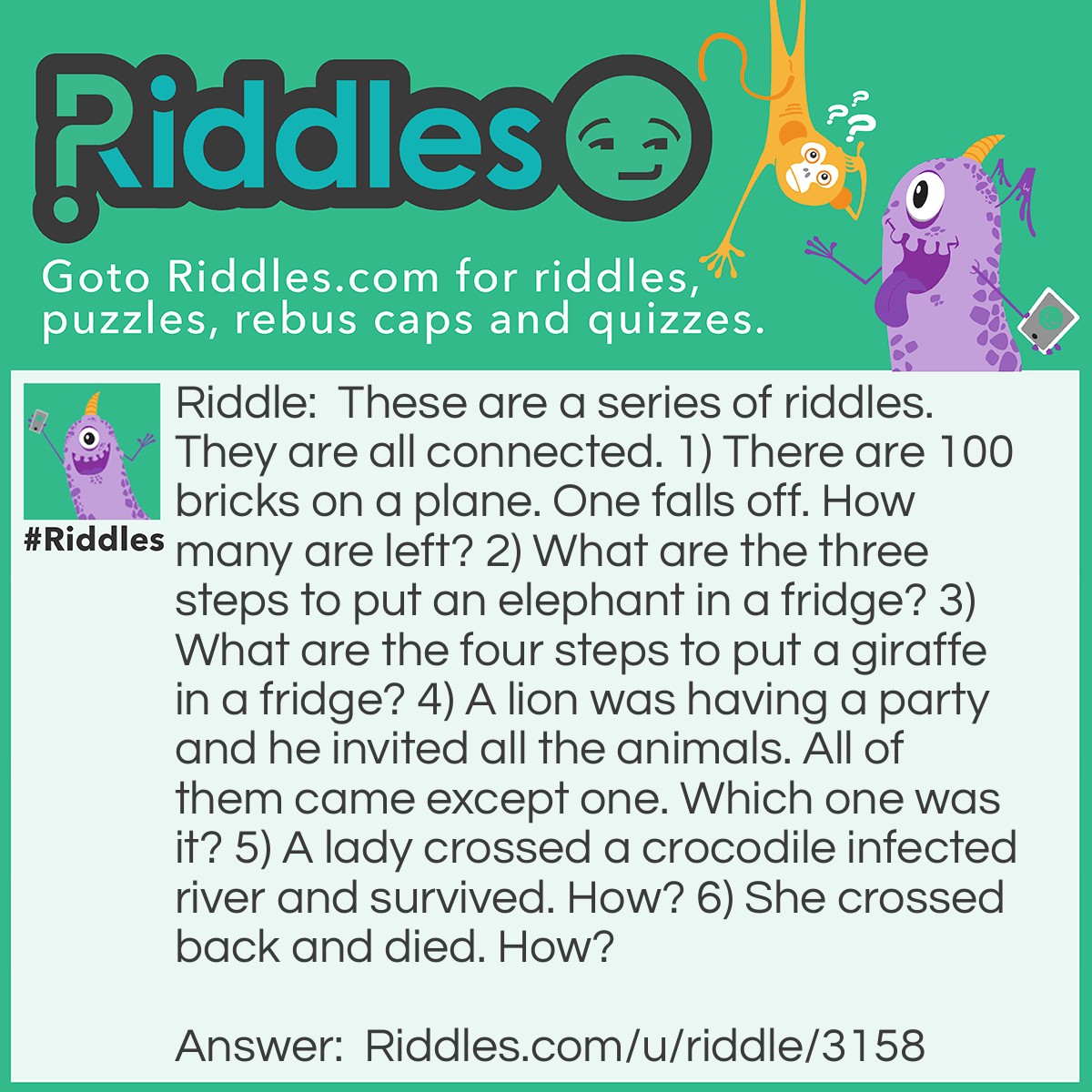Riddle: These are a series of <a href="/">riddles</a>. They are all connected. 1) There are 100 bricks on a plane. One falls off. How many are left? 2) What are the three steps to put an elephant in a fridge? 3) What are the four steps to put a giraffe in a fridge? 4) A lion was having a party and he invited all the animals. All of them came except one. Which one was it? 5) A lady crossed a crocodile-infested river and survived. How? 6) She crossed back and died. How? Answer: 1) 99 2) Open the door, put the elephant in, and close the door. 3) Open the door, take the elephant out, put the giraffe in, and close the door. 4) The giraffe. It was in the fridge. 5) The crocodiles were at the party. 6) The brick from the plane hit her in the head.