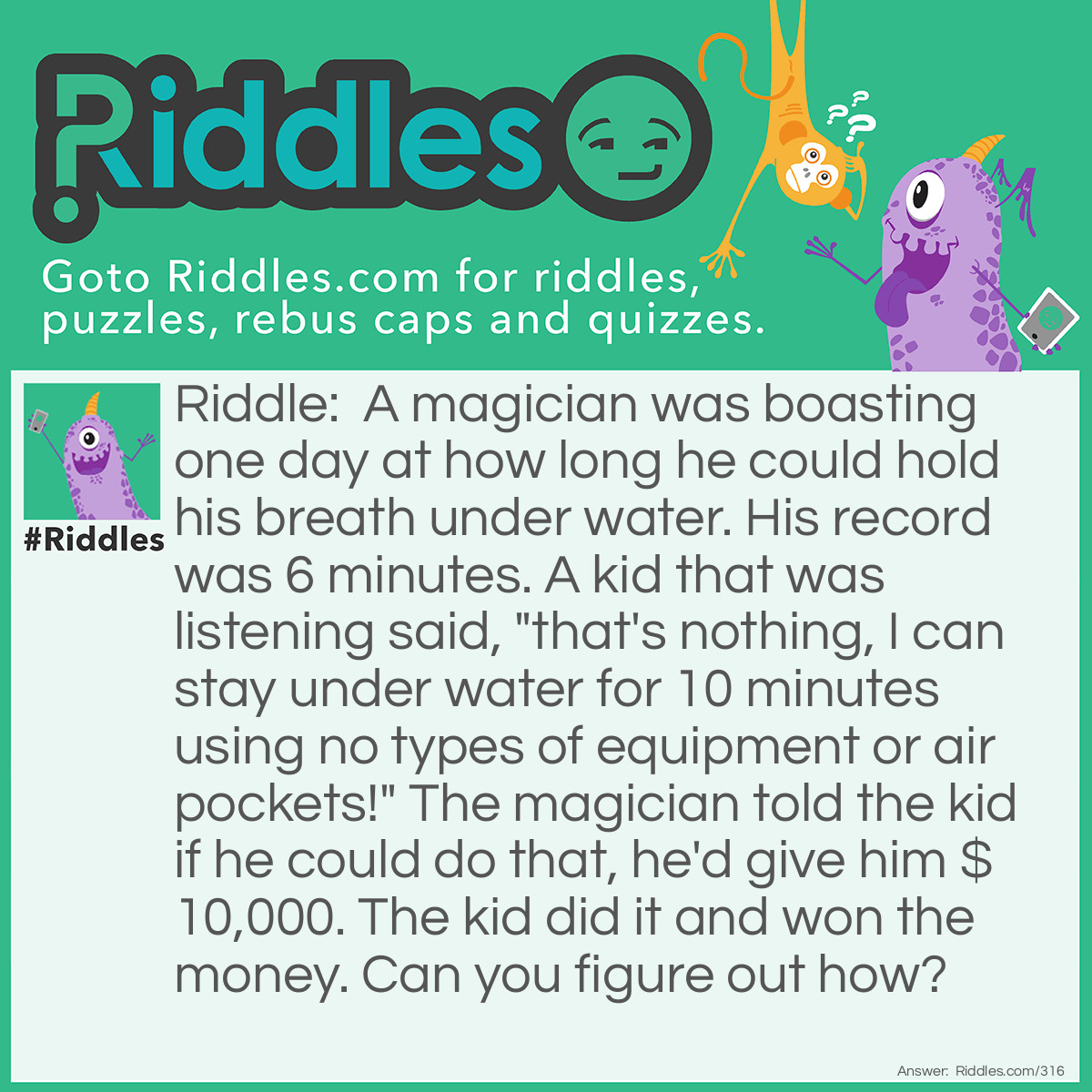 Riddle: A magician was boasting one day about how long he could hold his breath underwater. His record was 6 minutes. A kid that was listening said, "That's nothing, I can stay underwater for 10 minutes using no type of equipment or air pockets!" The magician told the kid if he could do that, he'd give him $10,000. The kid did it and won the money. Can you figure out how? Answer: The kid filled a glass of water and held it over his head for 10 minutes.