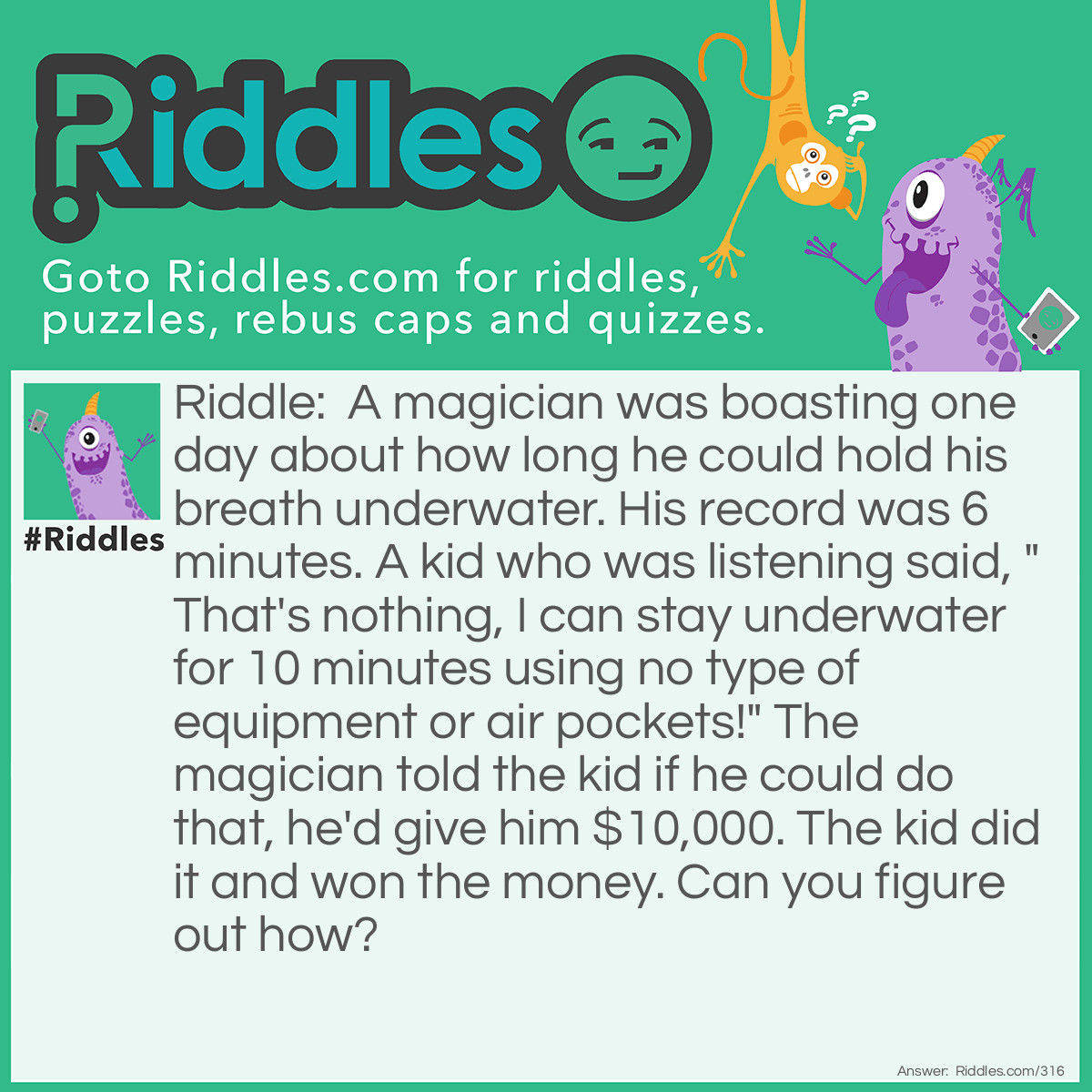 Riddle: A magician was boasting one day about how long he could hold his breath underwater. His record was 6 minutes. A kid that was listening said, "That's nothing, I can stay underwater for 10 minutes using no type of equipment or air pockets!" The magician told the kid if he could do that, he'd give him $10,000. The kid did it and won the money. Can you figure out how? Answer: The kid filled a glass of water and held it over his head for 10 minutes.