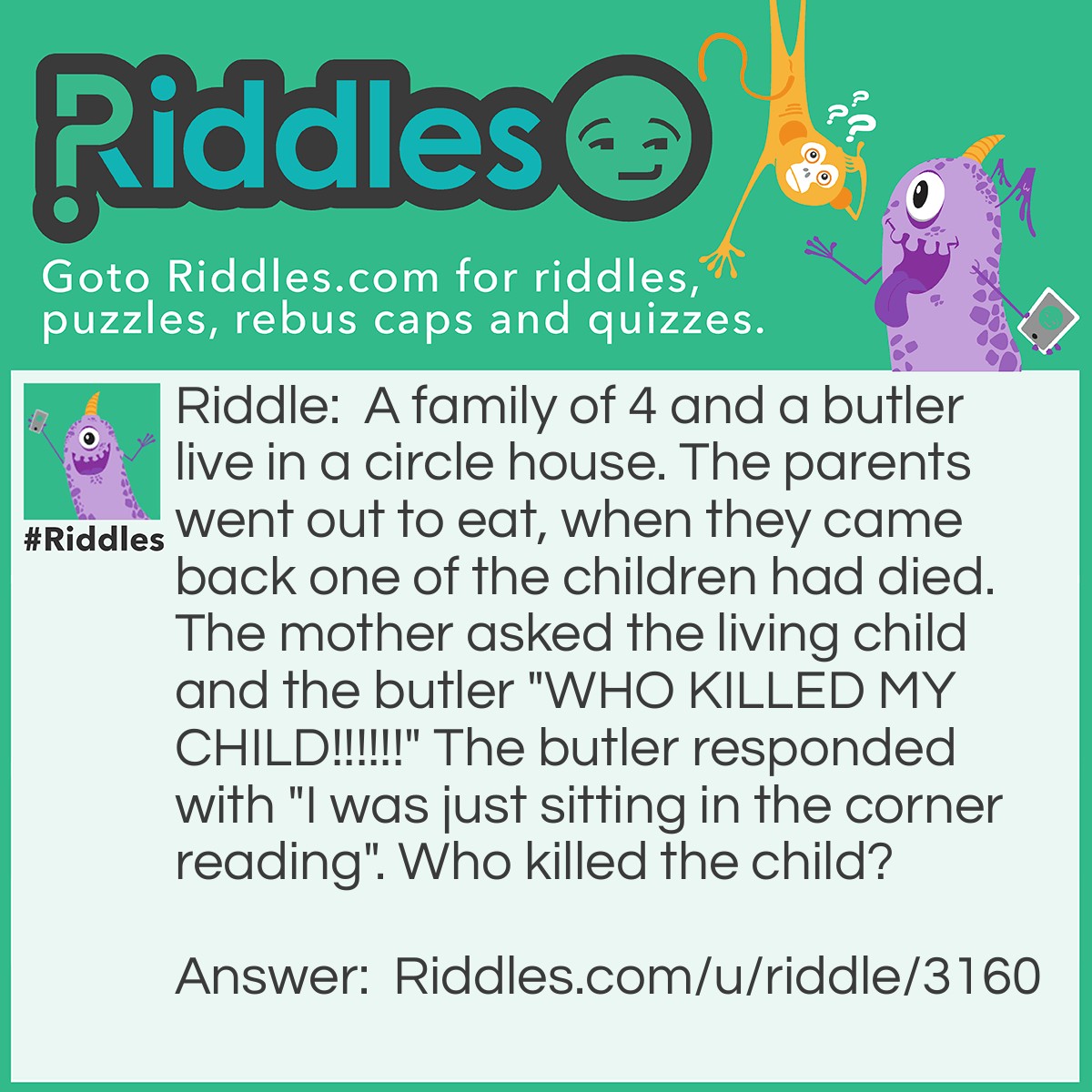 Riddle: A family of 4 and a butler live in a circle house. The parents went out to eat, when they came back one of the children had died. The mother asked the living child and the butler "WHO KILLED MY CHILD!!!!!!" The butler responded with "I was just sitting in the corner reading". Who killed the child? Answer: The butler because if they live in a circle house there are no corners.