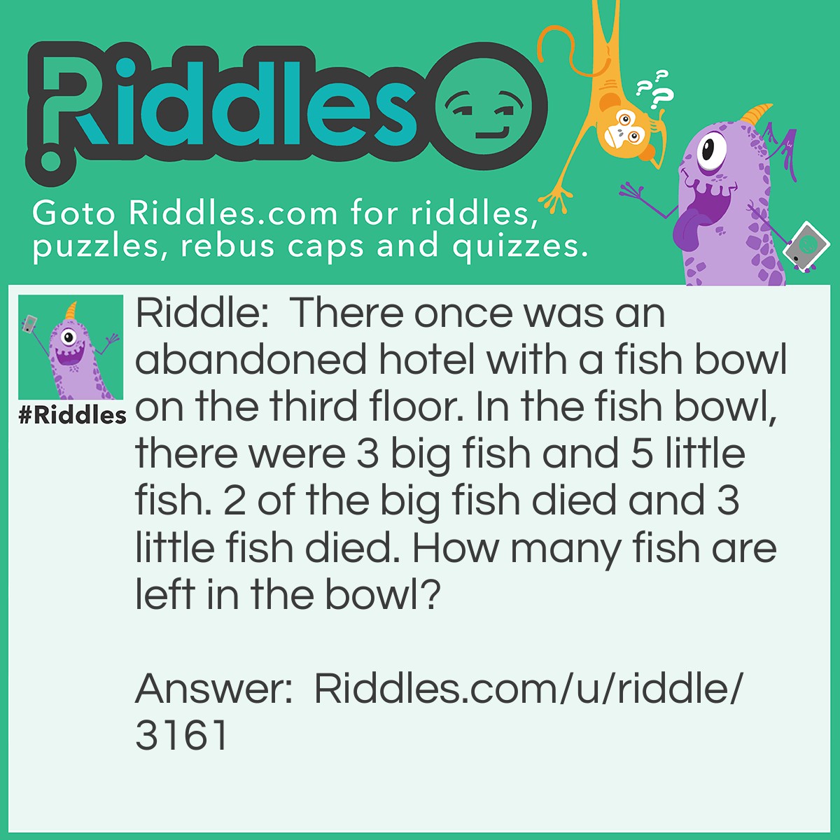 Riddle: There once was an abandoned hotel with a fish bowl on the third floor. In the fish bowl, there were 3 big fish and 5 little fish. 2 of the big fish died and 3 little fish died. How many fish are left in the bowl? Answer: 8 fish (3 big fish 5 small fish) because it is an ABANDONED hotel which means there are no cleaners to clean the fish out of the bowl so all of the fish are still in the fish bowl.