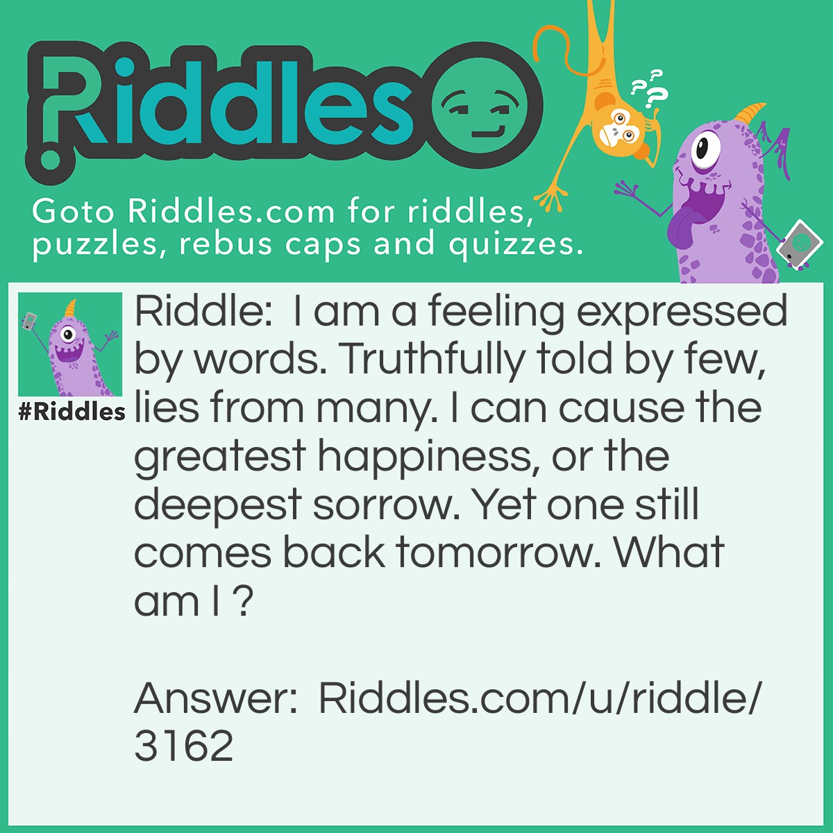 Riddle: I am a feeling expressed by words. Truthfully told by few, lies from many. I can cause the greatest happiness, or the deepest sorrow. Yet one still comes back tomorrow. What am I ? Answer: Love.