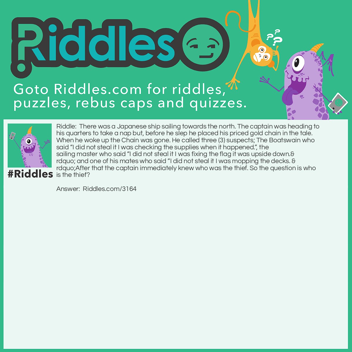 Riddle: There was a Japanese ship sailing towards the north. The captain was heading to his quarters to take a nap but, before he slep he placed his priced gold chain in the tale. When he woke up the Chain was gone. He called three (3) suspects; The Boatswain who said "I did not steal it I was checking the supplies when it happened.", the sailing master who said "I did not steal it I was fixing the flag it was upside down." and one of his mates who said "I did not steal it I was mopping the decks. "After that the captain immediately knew who was the thief. So the question is who is the thief? Answer: The sailing master it stated that they were sailing in a Japanese ship meaning the flag would look the same even if it was upside down.