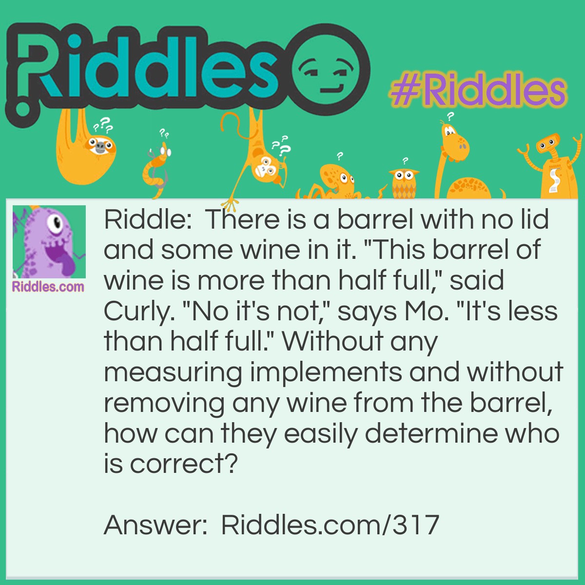 Riddle: There is a barrel with no lid and some wine in it. "This barrel of wine is more than half full," said Curly. "No it's not," says Mo. "It's less than half full." Without any measuring implements and without removing any wine from the barrel, how can they easily determine who is correct? Answer: Tilt the barrel until the wine barely touches the lip of the barrel. If the bottom of the barrel is visible then it is less than half full. If the barrel bottom is still completely covered by the wine, then it is more than half full.