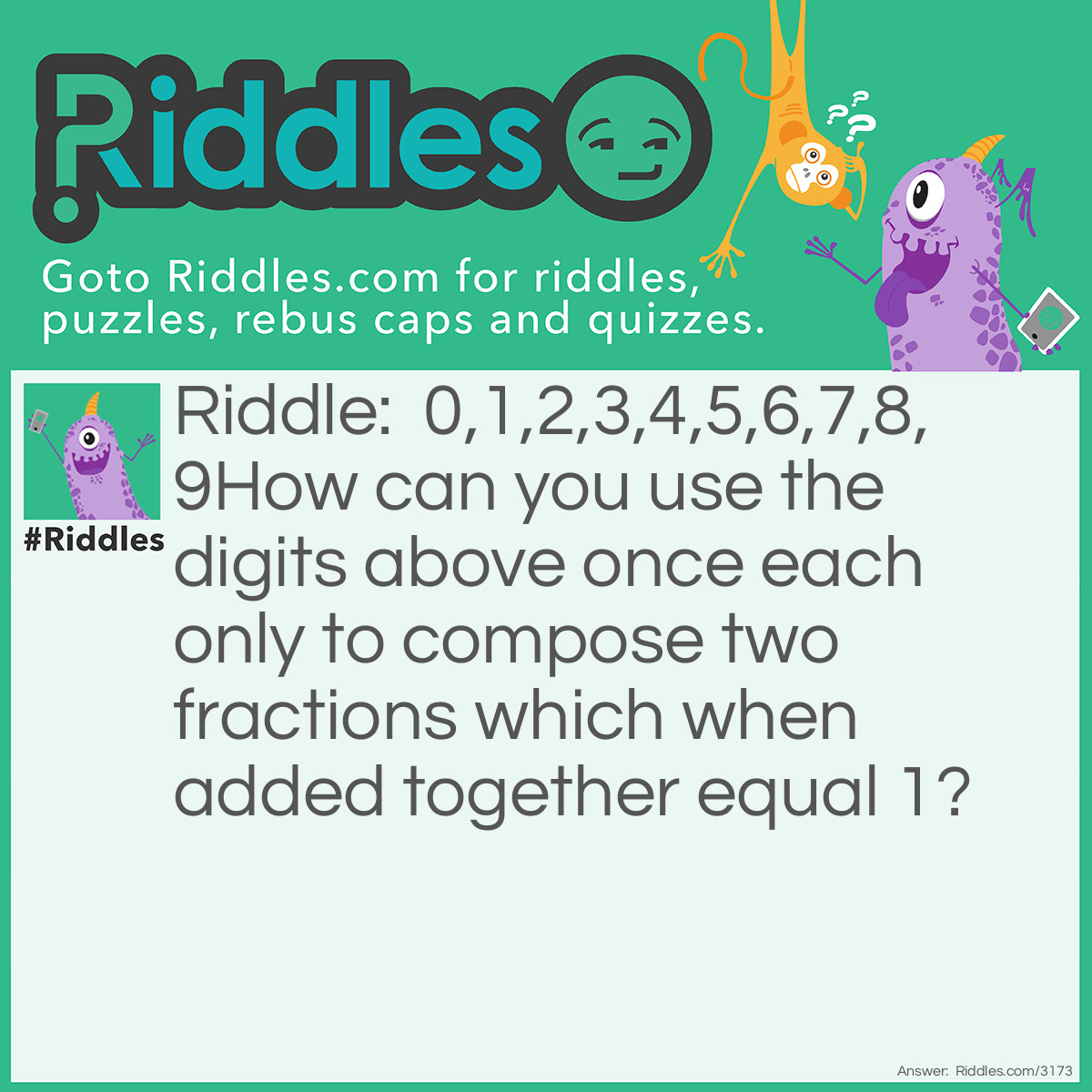 Riddle: 0,1,2,3,4,5,6,7,8,9
How can you use the digits above once each only to compose two fractions which when added together equal 1? Answer: 35/70 + 148/296 = 1