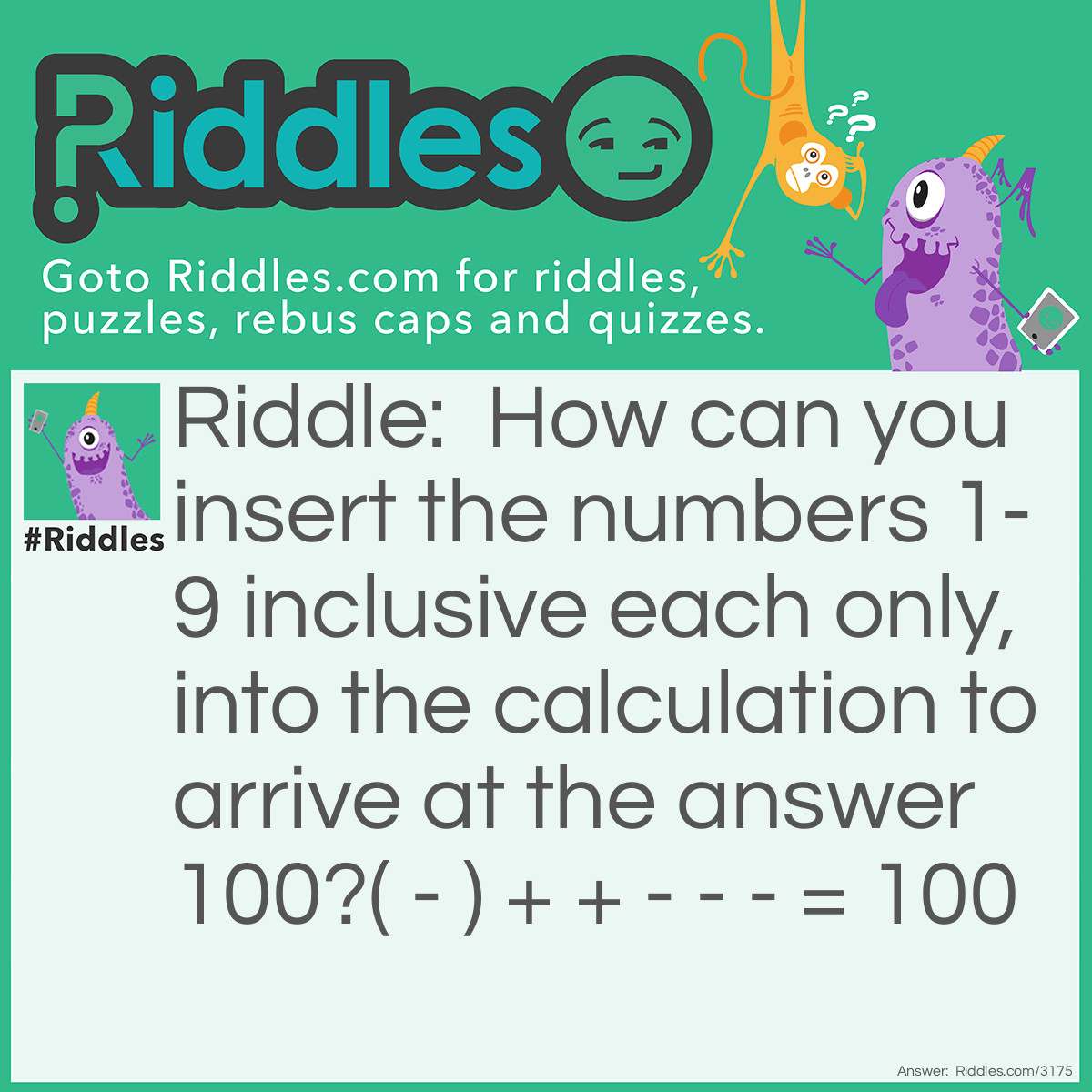 Riddle: How can you insert the numbers 1-9 inclusive each only, into the calculation to arrive at the answer 100?
( - ) + + - - - = 100 Answer: ( 7 - 5 )²  + 96 + 8 - 4 - 3 - 1 = 100