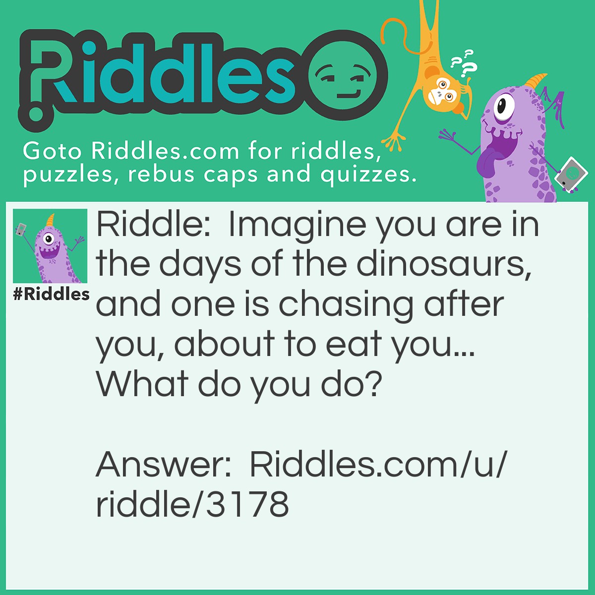 Riddle: Imagine you are in the days of the dinosaurs, and one is chasing after you, about to eat you... What do you do? Answer: Easy, Stop imagining!