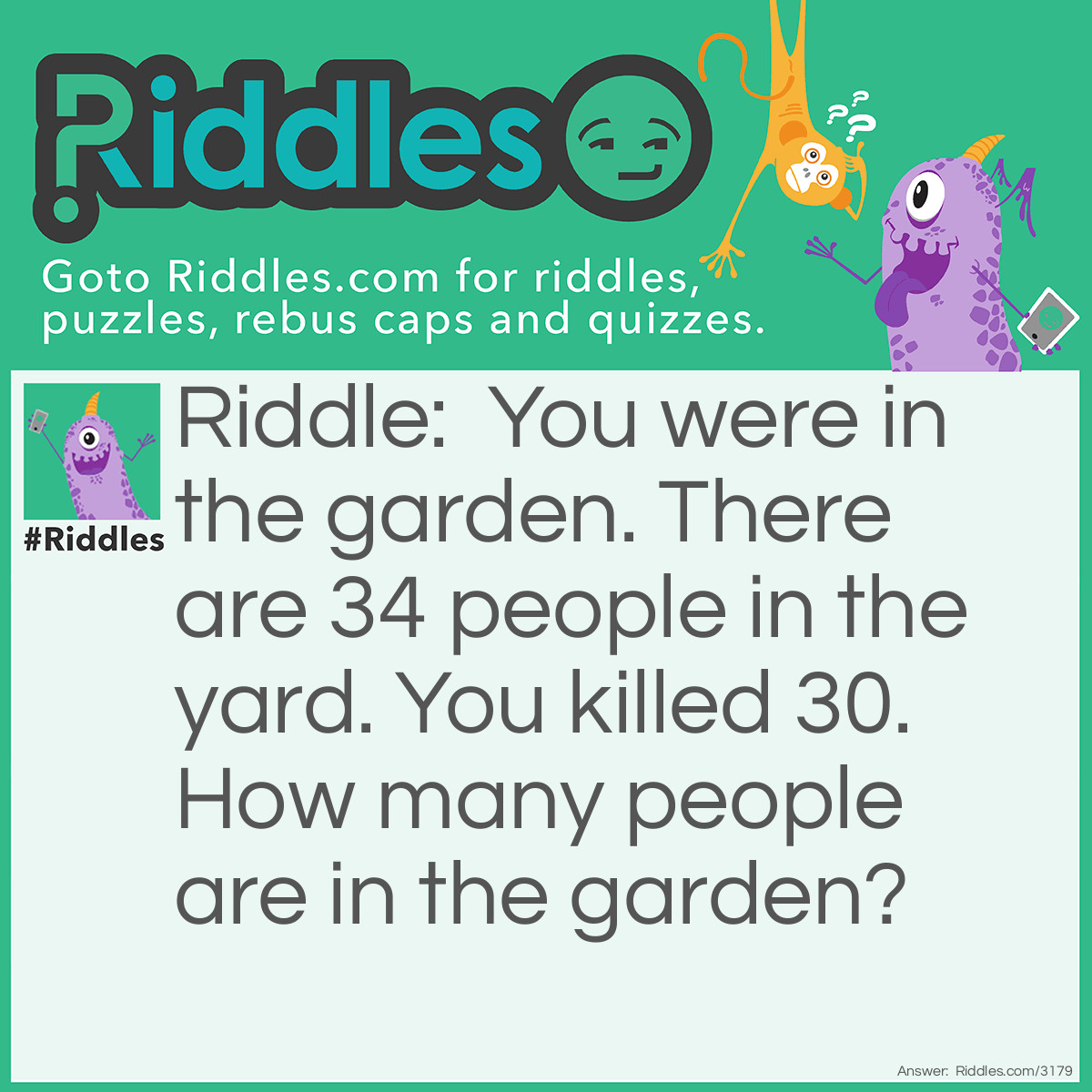 Riddle: You were in the garden. There are 34 people in the yard. You killed 30. How many people are in the garden? Answer: Only 1, the killer.  If he killed 30 the other 4 would have run away so the killer would be the only one left.
