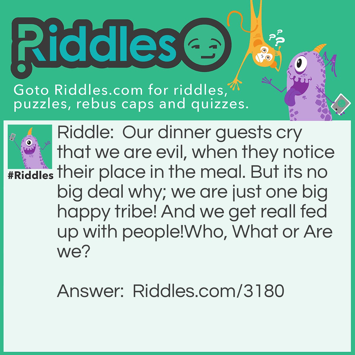 Riddle: Our dinner guests cry that we are evil, when they notice their place in the meal. But its no big deal why; we are just one big happy tribe! And we get reall fed up with people!
Who, What or Are we? Answer: Cannibals!