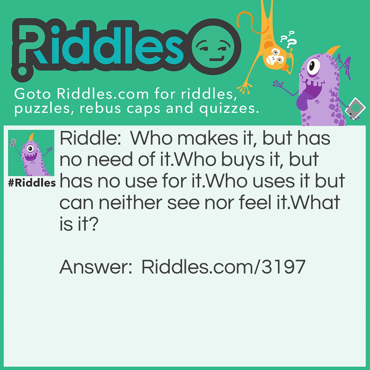 Riddle: Who makes it, but has no need of it.Who buys it, but has no use for it.Who uses it but can neither see nor feel it.What is it? Answer: Coffin.