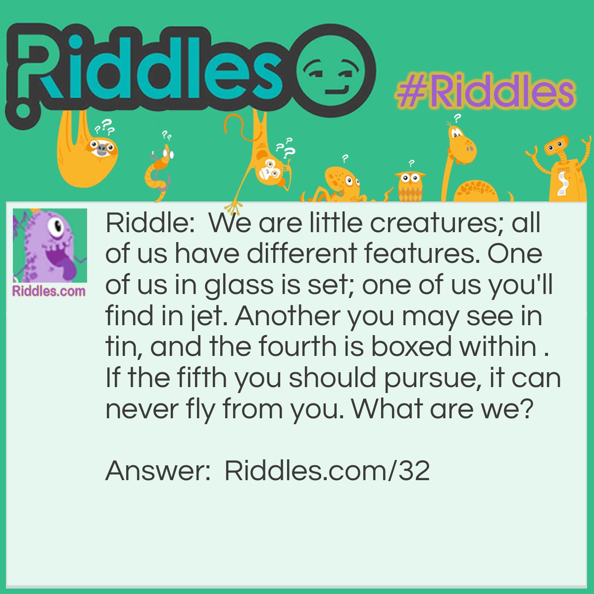 Riddle: We are little creatures; all of us have different features. One of us in glass is set; one of us you'll find in jet. Another you may see in tin, and the fourth is boxed within. If the fifth you should pursue, it can never fly from you. What are we? Answer: We are vowels.