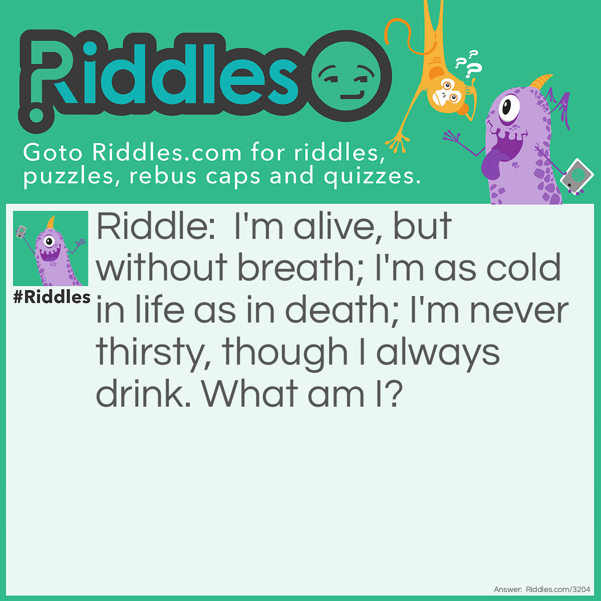 Riddle: I'm alive, but without breath; I'm as cold in life as in death; I'm never thirsty, though I always drink. What am I? Answer: A fish.
